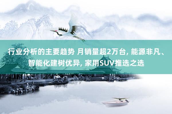 行业分析的主要趋势 月销量超2万台, 能源非凡、智能化建树优