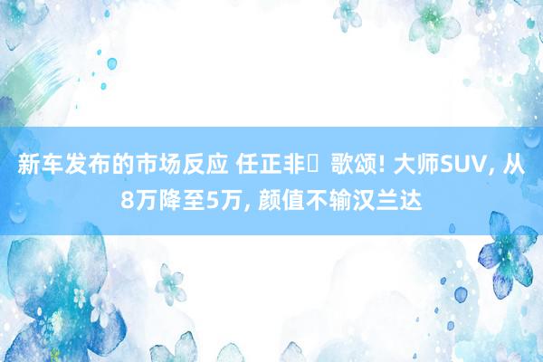 新车发布的市场反应 任正非‌歌颂! 大师SUV, 从8万降至