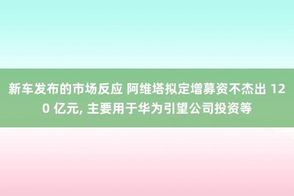 新车发布的市场反应 阿维塔拟定增募资不杰出 120 亿元, 