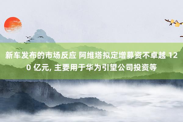 新车发布的市场反应 阿维塔拟定增募资不卓越 120 亿元, 