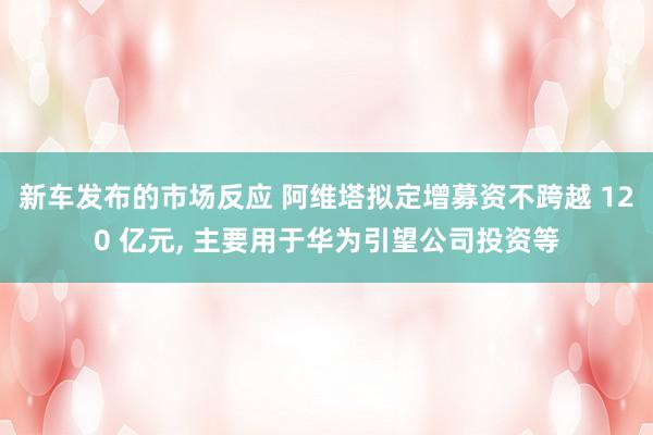 新车发布的市场反应 阿维塔拟定增募资不跨越 120 亿元, 