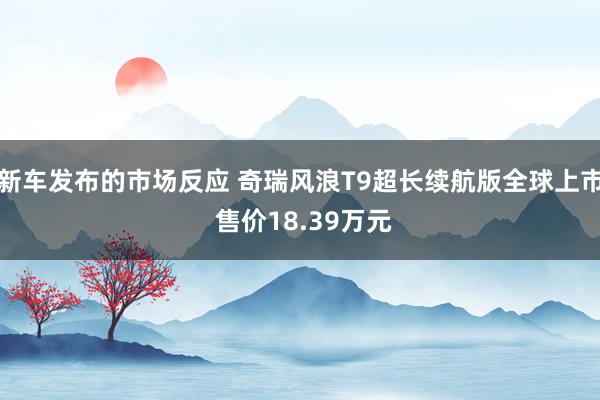 新车发布的市场反应 奇瑞风浪T9超长续航版全球上市 售价18.39万元