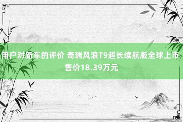 用户对新车的评价 奇瑞风浪T9超长续航版全球上市 售价18.39万元