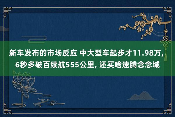 新车发布的市场反应 中大型车起步才11.98万, 6秒多破百续航555公里, 还买啥速腾念念域