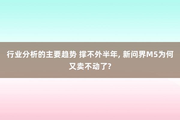 行业分析的主要趋势 撑不外半年, 新问界M5为何又卖不动了?