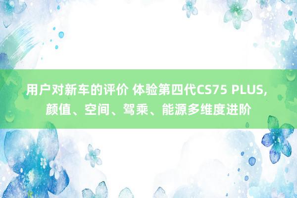 用户对新车的评价 体验第四代CS75 PLUS, 颜值、空间、驾乘、能源多维度进阶