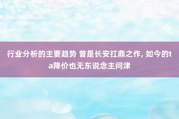 行业分析的主要趋势 曾是长安扛鼎之作, 如今的ta降价也无东说念主问津