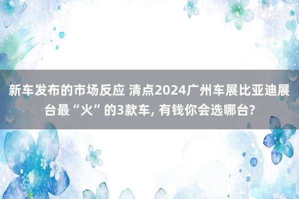 新车发布的市场反应 清点2024广州车展比亚迪展台最“火”的3款车, 有钱你会选哪台?