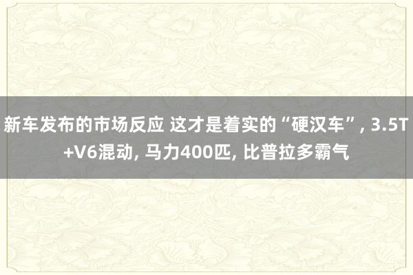 新车发布的市场反应 这才是着实的“硬汉车”, 3.5T+V6混动, 马力400匹, 比普拉多霸气