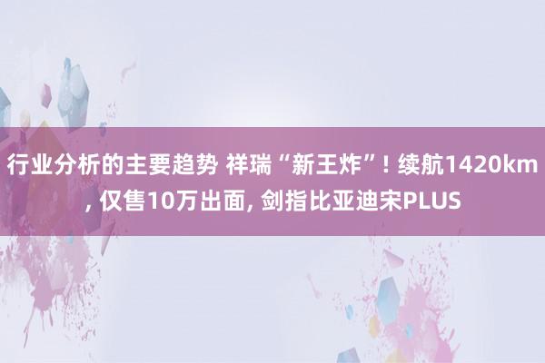 行业分析的主要趋势 祥瑞“新王炸”! 续航1420km, 仅售10万出面, 剑指比亚迪宋PLUS