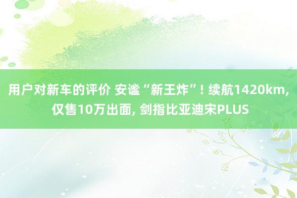 用户对新车的评价 安谧“新王炸”! 续航1420km, 仅售10万出面, 剑指比亚迪宋PLUS