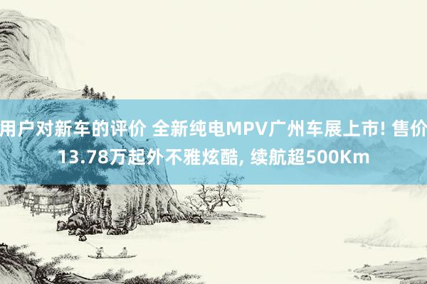 用户对新车的评价 全新纯电MPV广州车展上市! 售价13.78万起外不雅炫酷, 续航超500Km