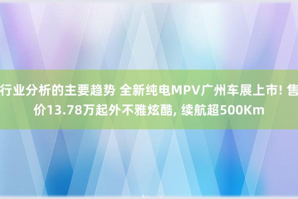 行业分析的主要趋势 全新纯电MPV广州车展上市! 售价13.78万起外不雅炫酷, 续航超500Km