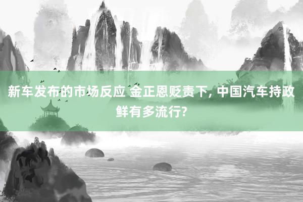 新车发布的市场反应 金正恩贬责下, 中国汽车持政鲜有多流行?