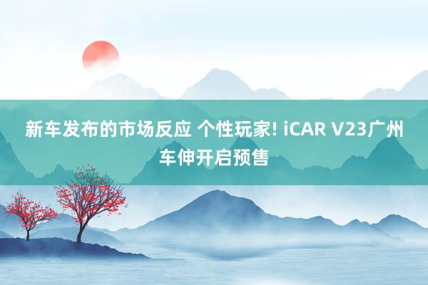 新车发布的市场反应 个性玩家! iCAR V23广州车伸开启预售