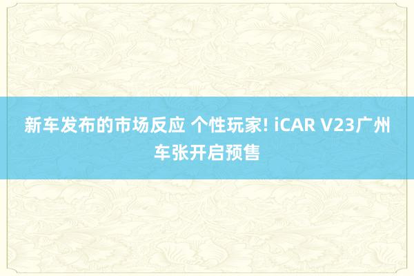 新车发布的市场反应 个性玩家! iCAR V23广州车张开启预售