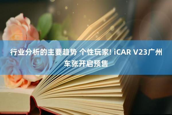 行业分析的主要趋势 个性玩家! iCAR V23广州车张开启预售