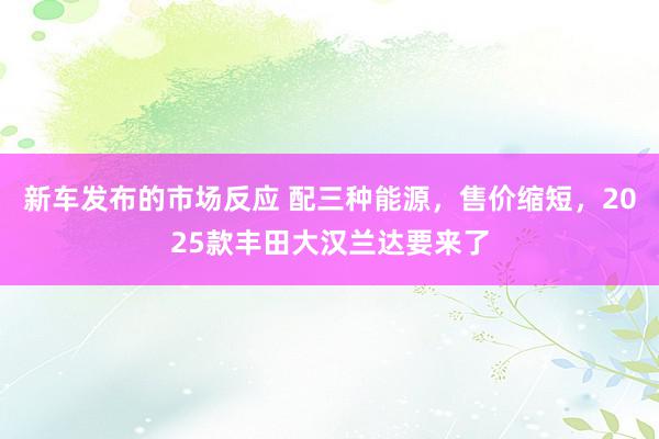 新车发布的市场反应 配三种能源，售价缩短，2025款丰田大汉兰达要来了