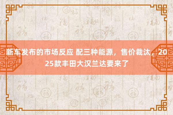 新车发布的市场反应 配三种能源，售价裁汰，2025款丰田大汉兰达要来了