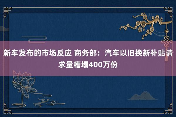 新车发布的市场反应 商务部：汽车以旧换新补贴请求量糟塌400万份