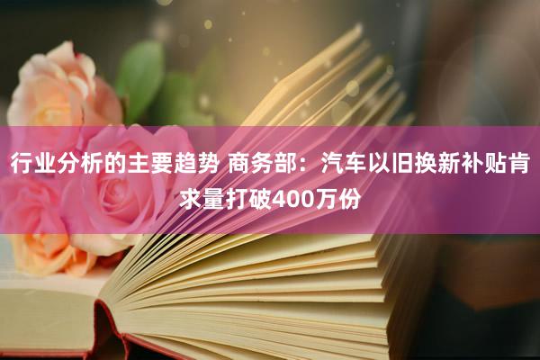 行业分析的主要趋势 商务部：汽车以旧换新补贴肯求量打破400万份