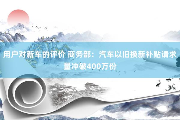 用户对新车的评价 商务部：汽车以旧换新补贴请求量冲破400万份