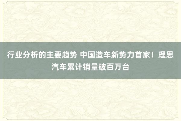 行业分析的主要趋势 中国造车新势力首家！理思汽车累计销量破百万台