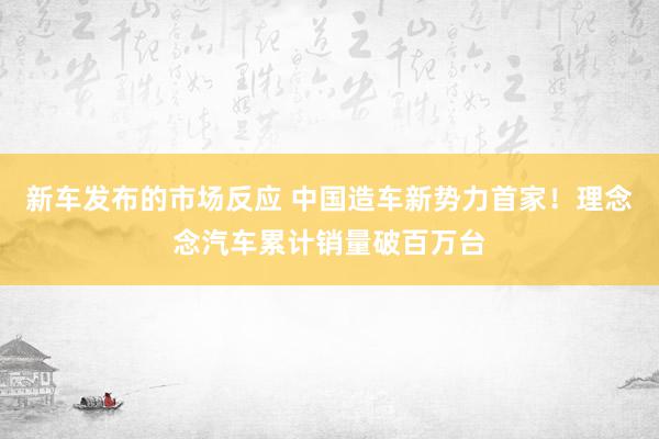 新车发布的市场反应 中国造车新势力首家！理念念汽车累计销量破百万台