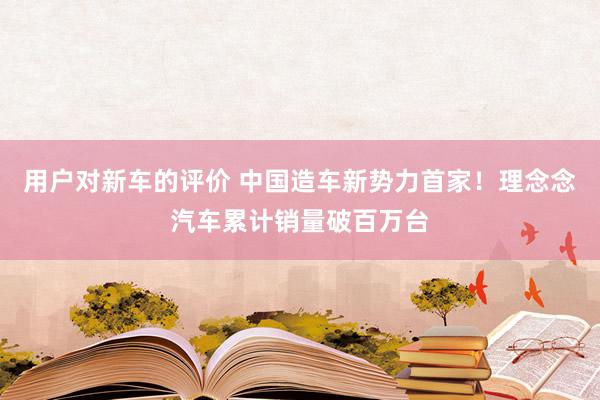 用户对新车的评价 中国造车新势力首家！理念念汽车累计销量破百万台