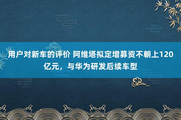 用户对新车的评价 阿维塔拟定增募资不朝上120亿元，与华为研发后续车型