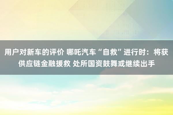 用户对新车的评价 哪吒汽车“自救”进行时：将获供应链金融援救 处所国资鼓舞或继续出手