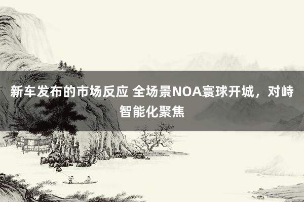 新车发布的市场反应 全场景NOA寰球开城，对峙智能化聚焦