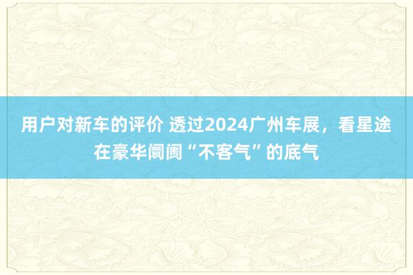 用户对新车的评价 透过2024广州车展，看星途在豪华阛阓“不客气”的底气