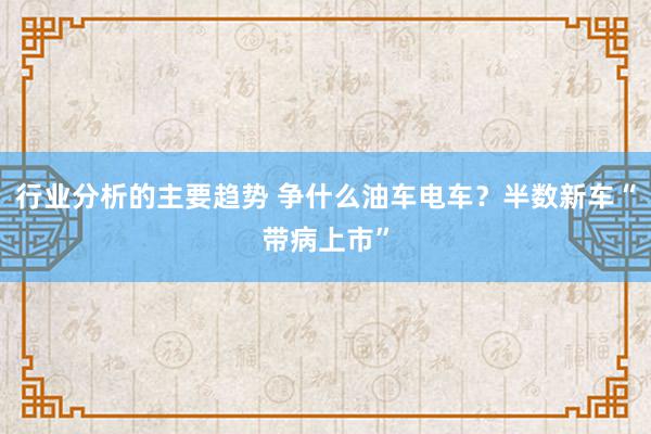 行业分析的主要趋势 争什么油车电车？半数新车“带病上市”