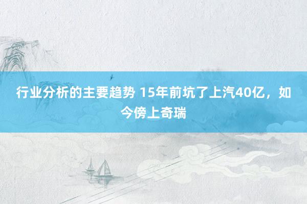 行业分析的主要趋势 15年前坑了上汽40亿，如今傍上奇瑞