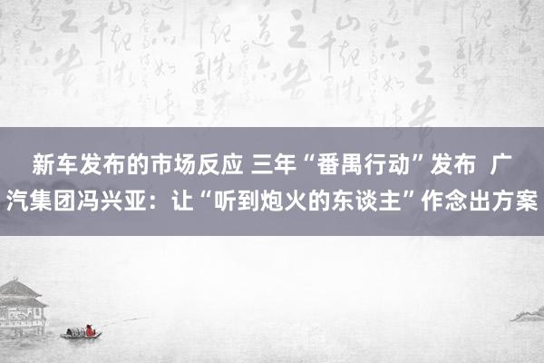 新车发布的市场反应 三年“番禺行动”发布  广汽集团冯兴亚：让“听到炮火的东谈主”作念出方案