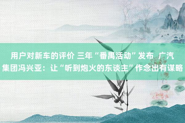 用户对新车的评价 三年“番禺活动”发布  广汽集团冯兴亚：让“听到炮火的东谈主”作念出有谋略