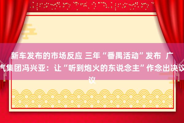 新车发布的市场反应 三年“番禺活动”发布  广汽集团冯兴亚：让“听到炮火的东说念主”作念出决议