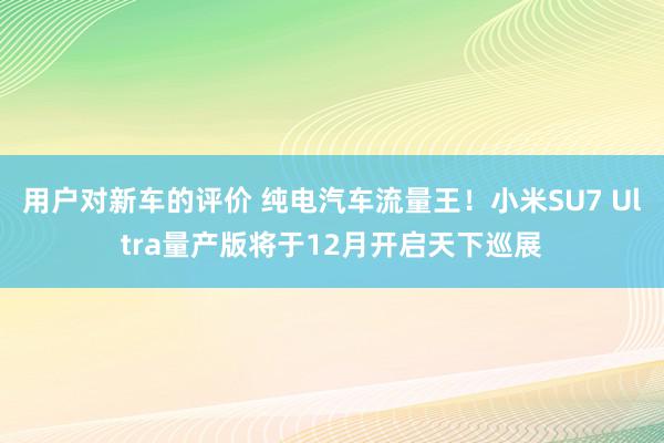 用户对新车的评价 纯电汽车流量王！小米SU7 Ultra量产版将于12月开启天下巡展