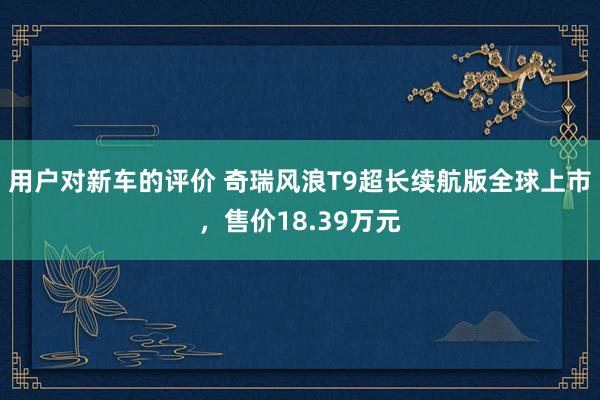 用户对新车的评价 奇瑞风浪T9超长续航版全球上市，售价18.39万元