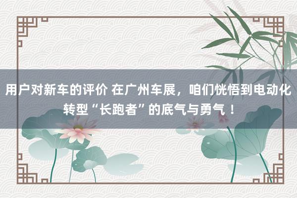 用户对新车的评价 在广州车展，咱们恍悟到电动化转型“长跑者”