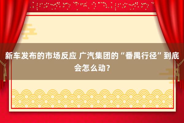 新车发布的市场反应 广汽集团的“番禺行径”到底会怎么动？