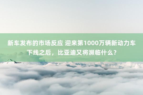 新车发布的市场反应 迎来第1000万辆新动力车下线之后，比亚迪又将濒临什么？