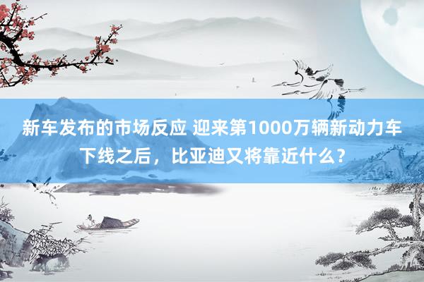 新车发布的市场反应 迎来第1000万辆新动力车下线之后，比亚迪又将靠近什么？