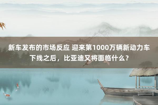 新车发布的市场反应 迎来第1000万辆新动力车下线之后，比亚迪又将面临什么？