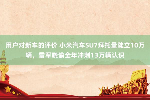 用户对新车的评价 小米汽车SU7拜托量陡立10万辆，雷军晓谕