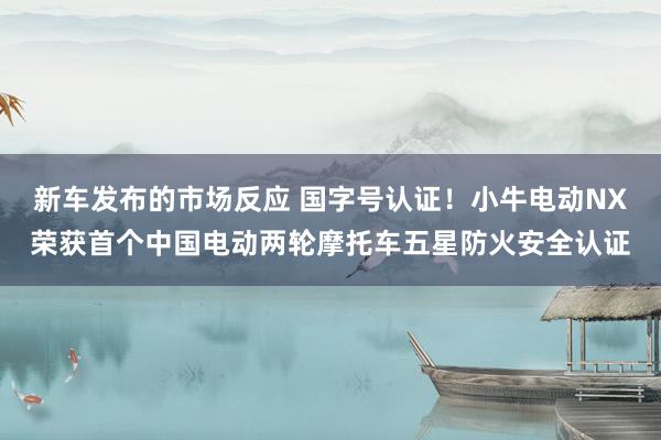 新车发布的市场反应 国字号认证！小牛电动NX荣获首个中国电动两轮摩托车五星防火安全认证