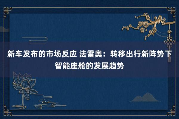 新车发布的市场反应 法雷奥：转移出行新阵势下智能座舱的发展趋势