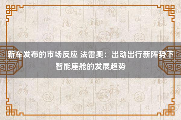 新车发布的市场反应 法雷奥：出动出行新阵势下智能座舱的发展趋势