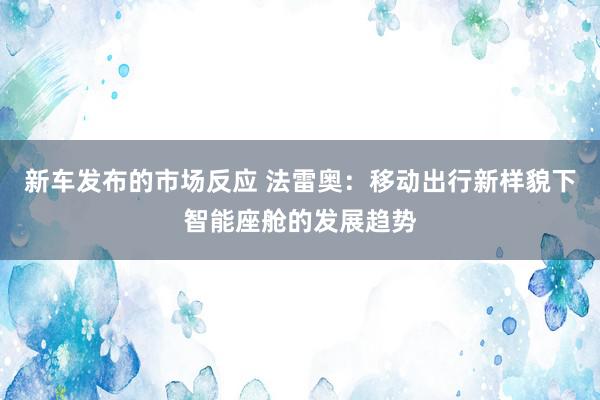 新车发布的市场反应 法雷奥：移动出行新样貌下智能座舱的发展趋势